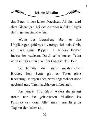 50

                Ich ein Muslim

das Beten in den kalten Naechten. All das, wird
dem Glaeubigen bei der Antwort auf die Fragen
der Engel im Grab helfen.
    Wenn der Begrabene aber zu den
Ungläubigen gehört, so verengt sich sein Grab,
so dass seine Rippen in seinem Körber
ineinander wachsen. Durch seine boesen Taten
wird sein Grab zu einer der Graeber der Hölle.
     So   bemühe    dich       mein   muslimischer
Bruder, denn heute gibt es Taten ohne
Rechnung. Morgen aber, wird abgerechnet ohne
nochmal gute Taten nachholen zukoennen.
     An jenem Tag (dem Auferstehungstag)
treten nur die gehorsamen Muslime ins
Paradies ein, denn Allah nimmt am Jüngsten
Tag nur den Islam an.
                        50 -
                         -
 