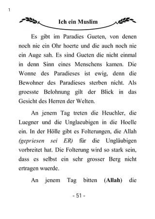 51

                     Ich ein Muslim

          Es gibt im Paradies Gueten, von denen
     noch nie ein Ohr hoerte und die auch noch nie
     ein Auge sah. Es sind Gueten die nicht einmal
     in denn Sinn eines Menschens kamen. Die
     Wonne des Paradieses ist ewig, denn die
     Bewohner des Paradieses sterben nicht. Als
     groesste Belohnung gilt der Blick in das
     Gesicht des Herren der Welten.
          An jenem Tag treten die Heuchler, die
     Luegner und die Unglaeubigen in die Hoelle
     ein. In der Hölle gibt es Folterungen, die Allah
     (gepriesen sei ER) für die Ungläubigen
     vorbreitet hat. Die Folterung wird so stark sein,
     dass es selbst ein sehr grosser Berg nicht
     ertragen wuerde.
          An    jenem    Tag   bitten   (Allah)   die

                           - 51 -
 