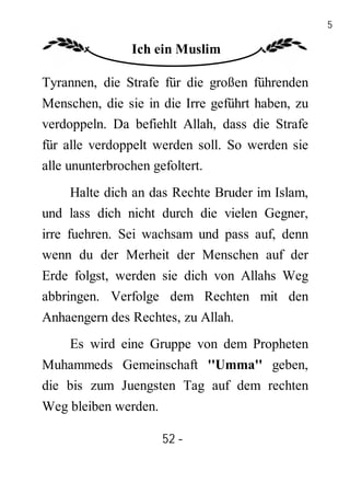 52

               Ich ein Muslim

Tyrannen, die Strafe für die großen führenden
Menschen, die sie in die Irre geführt haben, zu
verdoppeln. Da befiehlt Allah, dass die Strafe
für alle verdoppelt werden soll. So werden sie
alle ununterbrochen gefoltert.
    Halte dich an das Rechte Bruder im Islam,
und lass dich nicht durch die vielen Gegner,
irre fuehren. Sei wachsam und pass auf, denn
wenn du der Merheit der Menschen auf der
Erde folgst, werden sie dich von Allahs Weg
abbringen. Verfolge dem Rechten mit den
Anhaengern des Rechtes, zu Allah.
    Es wird eine Gruppe von dem Propheten
Muhammeds Gemeinschaft ''Umma'' geben,
die bis zum Juengsten Tag auf dem rechten
Weg bleiben werden.

                      52 -
                       -
 