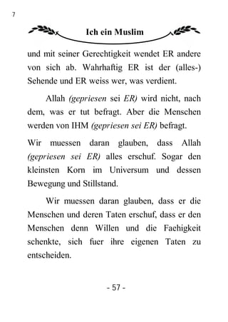 57

                    Ich ein Muslim

     und mit seiner Gerechtigkeit wendet ER andere
     von sich ab. Wahrhaftig ER ist der (alles-)
     Sehende und ER weiss wer, was verdient.
         Allah (gepriesen sei ER) wird nicht, nach
     dem, was er tut befragt. Aber die Menschen
     werden von IHM (gepriesen sei ER) befragt.
     Wir muessen daran glauben, dass Allah
     (gepriesen sei ER) alles erschuf. Sogar den
     kleinsten Korn im Universum und dessen
     Bewegung und Stillstand.
         Wir muessen daran glauben, dass er die
     Menschen und deren Taten erschuf, dass er den
     Menschen denn Willen und die Faehigkeit
     schenkte, sich fuer ihre eigenen Taten zu
     entscheiden.


                         - 57 -
 