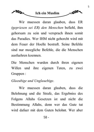 58

               Ich ein Muslim

    Wir muessen daran glauben, dass ER
(gepriesen sei ER) den Menschen befiehl, ihm
gehorsam zu sein und versprach ihnen somit
das Paradies. Wer IHM nicht gehorcht wird mit
dem Feuer der Hoelle bestraft. Seine Befehle
sind nur moegliche Befehle, die die Menschen
ausfuehren koennen.
Die Menschen wurden durch ihren eigenen
Willen und ihre eigenen Taten, zu zwei
Gruppen :
Glaeubige und Unglauebige.
    Wir muessen daran glauben, dass die
Belohnung und die Strafe, das Ergebniss des
Folgens Allahs Gesetzen ist und nicht die
Bestimmung Allahs, denn wer das Gute tut
wird dafuer mit dem Guten belohnt. Wer aber
                    58 -
                     -
 