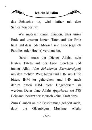 59

                     Ich ein Muslim

     das Schlechte tut, wird dafuer mit dem
     Schlechten bestraft.
            Wir muessen daran glauben, dass unser
     Ende auf unseren letzten Taten auf der Erde
     liegt und dass jeder Mensch sein Ende (egal ob
     Paradies oder Hoelle) verdient hat.
            Darum muss der Diener Allahs, sein
     letzten Tatetn auf der Erde fuerchten und
     immer Allah (den Erhabenen Barmherzigen)
     um den rechten Weg bitten und IHN um Hilfe
     bitten, IHM zu gehorchen, und IHN auch
     darum bitten IHM nicht Ungehorsam zu
     werden. Denn ohne Allahs (gepriesen sei ER)
     Beistand, besitzt der Mensch keine Kraft dazu.
     Zum Glauben an die Bestimmung gehoert auch,
     dass     die   Glaeubigen       Muslime   Allahs

                            - 59 -
 