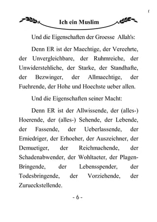 6

               Ich ein Muslim

    Und die Eigenschaften der Groesse Allah's:
    Denn ER ist der Maechtige, der Vereehrte,
der Unvergleichbare, der Ruhmreiche, der
Unwiderstehliche, der Starke, der Standhafte,
der Bezwinger, der Allmaechtige, der
Fuehrende, der Hohe und Hoechste ueber allen.
    Und die Eigenschaften seiner Macht:
    Denn ER ist der Allwissende, der (alles-)
Hoerende, der (alles-) Sehende, der Lebende,
der Fassende, der Ueberlassende, der
Erniedriger, der Erhoeher, der Auszeichner, der
Demuetiger,  der     Reichmachende,      der
Schadenabwender, der Wohltaeter, der Plagen-
Bringende,    der     Lebensspender,        der
Todesbringende,   der    Vorziehende,       der
Zurueckstellende.
                     -6-
 
