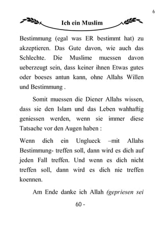 60

               Ich ein Muslim

Bestimmung (egal was ER bestimmt hat) zu
akzeptieren. Das Gute davon, wie auch das
Schlechte. Die Muslime muessen davon
ueberzeugt sein, dass keiner ihnen Etwas gutes
oder boeses antun kann, ohne Allahs Willen
und Bestimmung .
    Somit muessen die Diener Allahs wissen,
dass sie den Islam und das Leben wahhaftig
geniessen werden, wenn sie immer diese
Tatsache vor den Augen haben :
Wenn    dich   ein   Unglueck    –mit   Allahs
Bestimmung- treffen soll, dann wird es dich auf
jeden Fall treffen. Und wenn es dich nicht
treffen soll, dann wird es dich nie treffen
koennen.
    Am Ende danke ich Allah (gepriesen sei
                     60 -
                      -
 