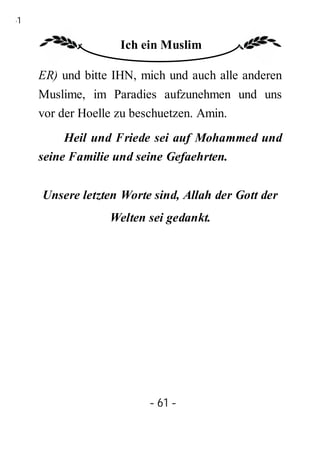61

                    Ich ein Muslim

     ER) und bitte IHN, mich und auch alle anderen
     Muslime, im Paradies aufzunehmen und uns
     vor der Hoelle zu beschuetzen. Amin.
          Heil und Friede sei auf Mohammed und
     seine Familie und seine Gefaehrten.


     Unsere letzten Worte sind, Allah der Gott der
                  Welten sei gedankt.




                         - 61 -
 