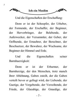7

                       Ich ein Muslim

         Und die Eigenschaften der Erschaffung:
        Denn er ist der Schoepfer, der Urheber,
    der Formende, der Erschaffer, der Beginner,
    der Hervorbringer, der Belebende, der
    Auferwecker, der Versammler, der Geber, der
    Oeffnende, der Ernaehrer, der Berechner, der
    Beschuetzer, der Bewahrer, der Wachsame, der
    Beginner der Himmel und Erde.
         Und      die          Eigenschaften       seiner
    Barmhaerzigkeit:
         Denn     er     ist    der    Erbarmer,     der
    Barmherzige, der den Menschen, trotz manch
    ihrer Ablehnung, Gaben zuteilt, der die Gaben
    verteilt bevor er gefragt wird, der Liebende, der
    Guetige, der Vergebende, der Verzeihende, der
    Friede, der Glaeubige, der Gnaedige, der

                               -7-
 