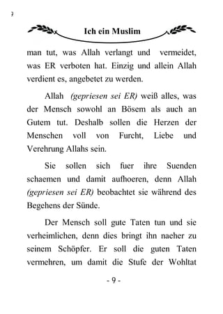 9

                   Ich ein Muslim

    man tut, was Allah verlangt und         vermeidet,
    was ER verboten hat. Einzig und allein Allah
    verdient es, angebetet zu werden.
        Allah (gepriesen sei ER) weiß alles, was
    der Mensch sowohl an Bösem als auch an
    Gutem tut. Deshalb sollen die Herzen der
    Menschen voll von Furcht, Liebe und
    Verehrung Allahs sein.
        Sie   sollen   sich   fuer   ihre    Suenden
    schaemen und damit aufhoeren, denn Allah
    (gepriesen sei ER) beobachtet sie während des
    Begehens der Sünde.
        Der Mensch soll gute Taten tun und sie
    verheimlichen, denn dies bringt ihn naeher zu
    seinem Schöpfer. Er soll die guten Taten
    vermehren, um damit die Stufe der Wohltat

                          -9-
 