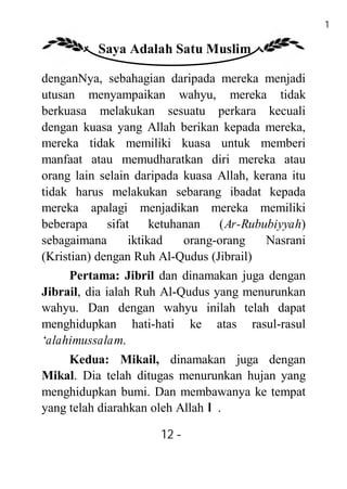 12

          Saya Adalah Satu Muslim

denganNya, sebahagian daripada mereka menjadi
utusan menyampaikan wahyu, mereka tidak
berkuasa melakukan sesuatu perkara kecuali
dengan kuasa yang Allah berikan kepada mereka,
mereka tidak memiliki kuasa untuk memberi
manfaat atau memudharatkan diri mereka atau
orang lain selain daripada kuasa Allah, kerana itu
tidak harus melakukan sebarang ibadat kepada
mereka apalagi menjadikan mereka memiliki
beberapa      sifat     ketuhanan   (Ar-Rububiyyah)
sebagaimana        iktikad    orang-orang   Nasrani
(Kristian) dengan Ruh Al-Qudus (Jibrail)
     Pertama: Jibril dan dinamakan juga dengan
Jibrail, dia ialah Ruh Al-Qudus yang menurunkan
wahyu. Dan dengan wahyu inilah telah dapat
menghidupkan hati-hati ke atas rasul-rasul
‘alahimussalam.
     Kedua: Mikail, dinamakan juga dengan
Mikal. Dia telah ditugas menurunkan hujan yang
menghidupkan bumi. Dan membawanya ke tempat
yang telah diarahkan oleh Allah I.

                       12 -
                        -
 