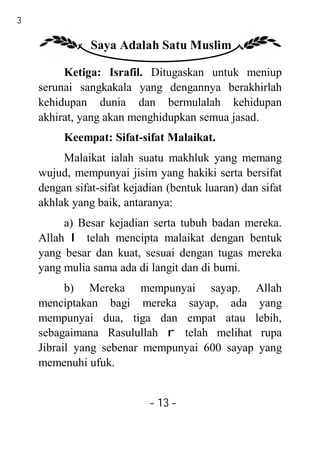 13

                Saya Adalah Satu Muslim

          Ketiga: Israfil. Ditugaskan untuk meniup
     serunai sangkakala yang dengannya berakhirlah
     kehidupan dunia dan bermulalah kehidupan
     akhirat, yang akan menghidupkan semua jasad.
          Keempat: Sifat-sifat Malaikat.
          Malaikat ialah suatu makhluk yang memang
     wujud, mempunyai jisim yang hakiki serta bersifat
     dengan sifat-sifat kejadian (bentuk luaran) dan sifat
     akhlak yang baik, antaranya:
          a) Besar kejadian serta tubuh badan mereka.
     Allah I telah mencipta malaikat dengan bentuk
     yang besar dan kuat, sesuai dengan tugas mereka
     yang mulia sama ada di langit dan di bumi.
           b) Mereka mempunyai sayap. Allah
     menciptakan bagi mereka sayap, ada yang
     mempunyai dua, tiga dan empat atau lebih,
     sebagaimana Rasulullah r telah melihat rupa
     Jibrail yang sebenar mempunyai 600 sayap yang
     memenuhi ufuk.


                             - 13 -
 