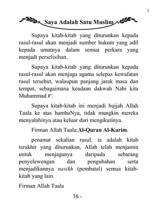 16

          Saya Adalah Satu Muslim

      Supaya kitab-kitab yang diturunkan kepada
rasul-rasul akan menjadi sumber hukum yang adil
kepada umatnya dalam semua perkara yang
menjadi perselisihan.
      Supaya kitab-kitab yang diturunkan kepada
rasul-rasul akan menjaga agama selepas kewafatan
rasul tersebut, walaupun panjang jarak masa dan
tempat, sebagaimana keadaan dakwah Nabi kita
Muhammad r.
     Supaya kitab-kitab ini menjadi hujjah Allah
Taala ke atas hambaNya, tidak mungkin mereka
menyalahinya atau keluar dari mengikutinya.
     Firman Allah Taala:Al-Quran Al-Karim.
      penamat sekalian rasul, ia adalah kitab
terakhir yang diturunkan, Allah telah menjamin
untuk      menjaganya     daripada     sebarang
penyelewengan      dan     pengubahan      serta
menjadikannya nasikh (pembatal) semua kitab-
kitab yang lain.
Firman Allah Taala
                     16 -
                      -
 