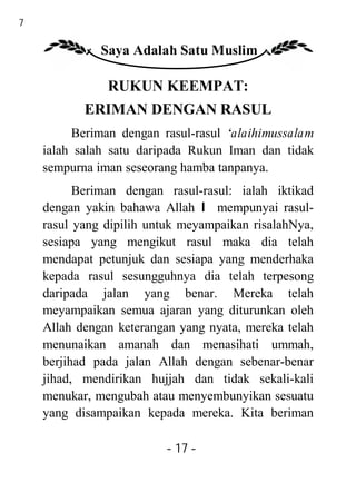 17

               Saya Adalah Satu Muslim

                RUKUN KEEMPAT:
            ERIMAN DENGAN RASUL
          Beriman dengan rasul-rasul ‘alaihimussalam
     ialah salah satu daripada Rukun Iman dan tidak
     sempurna iman seseorang hamba tanpanya.
           Beriman dengan rasul-rasul: ialah iktikad
     dengan yakin bahawa Allah I mempunyai rasul-
     rasul yang dipilih untuk meyampaikan risalahNya,
     sesiapa yang mengikut rasul maka dia telah
     mendapat petunjuk dan sesiapa yang menderhaka
     kepada rasul sesungguhnya dia telah terpesong
     daripada jalan yang benar. Mereka telah
     meyampaikan semua ajaran yang diturunkan oleh
     Allah dengan keterangan yang nyata, mereka telah
     menunaikan amanah dan menasihati ummah,
     berjihad pada jalan Allah dengan sebenar-benar
     jihad, mendirikan hujjah dan tidak sekali-kali
     menukar, mengubah atau menyembunyikan sesuatu
     yang disampaikan kepada mereka. Kita beriman

                          - 17 -
 