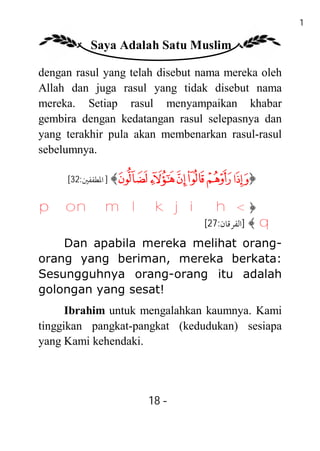 18

          Saya Adalah Satu Muslim

dengan rasul yang telah disebut nama mereka oleh
Allah dan juga rasul yang tidak disebut nama
mereka. Setiap rasul menyampaikan khabar
gembira dengan kedatangan rasul selepasnya dan
yang terakhir pula akan membenarkan rasul-rasul
sebelumnya.

     [32:‫﴾ ] اﳌﻄﻔﻔﲔ‬Ü Û Ú Ù Ø ×﴿


p o n m l k j i h< ﴿
                                [27:‫﴾ ]اﻟﻔﺮﻗﺎن‬   q
    Dan apabila mereka melihat orang-
orang yang beriman, mereka berkata:
Sesungguhnya orang-orang itu adalah
golongan yang sesat!
      Ibrahim untuk mengalahkan kaumnya. Kami
tinggikan pangkat-pangkat (kedudukan) sesiapa
yang Kami kehendaki.




                     18 -
                      -
 