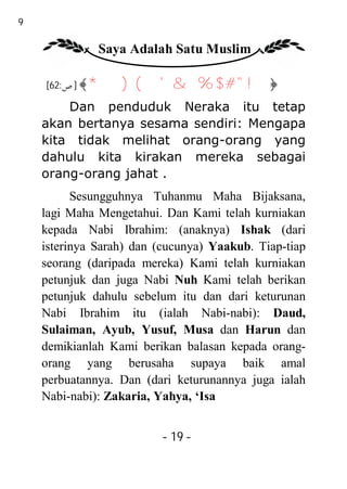 19

               Saya Adalah Satu Muslim

     [62:‫﴿! " # $ % & ' ( ) *﴾ ] ص‬

         Dan penduduk Neraka itu tetap
     akan bertanya sesama sendiri: Mengapa
     kita tidak melihat orang-orang yang
     dahulu kita kirakan mereka sebagai
     orang-orang jahat .
           Sesungguhnya Tuhanmu Maha Bijaksana,
     lagi Maha Mengetahui. Dan Kami telah kurniakan
     kepada Nabi Ibrahim: (anaknya) Ishak (dari
     isterinya Sarah) dan (cucunya) Yaakub. Tiap-tiap
     seorang (daripada mereka) Kami telah kurniakan
     petunjuk dan juga Nabi Nuh Kami telah berikan
     petunjuk dahulu sebelum itu dan dari keturunan
     Nabi Ibrahim itu (ialah Nabi-nabi): Daud,
     Sulaiman, Ayub, Yusuf, Musa dan Harun dan
     demikianlah Kami berikan balasan kepada orang-
     orang yang berusaha supaya baik amal
     perbuatannya. Dan (dari keturunannya juga ialah
     Nabi-nabi): Zakaria, Yahya, ‘Isa


                          - 19 -
 