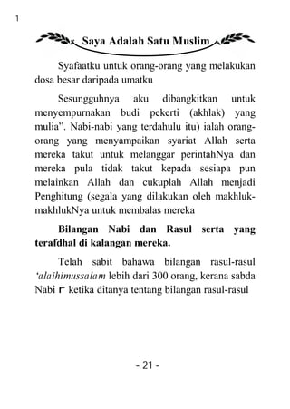 21

               Saya Adalah Satu Muslim

          Syafaatku untuk orang-orang yang melakukan
     dosa besar daripada umatku
          Sesungguhnya aku dibangkitkan untuk
     menyempurnakan budi pekerti (akhlak) yang
     mulia”. Nabi-nabi yang terdahulu itu) ialah orang-
     orang yang menyampaikan syariat Allah serta
     mereka takut untuk melanggar perintahNya dan
     mereka pula tidak takut kepada sesiapa pun
     melainkan Allah dan cukuplah Allah menjadi
     Penghitung (segala yang dilakukan oleh makhluk-
     makhlukNya untuk membalas mereka
          Bilangan Nabi dan Rasul serta yang
     terafdhal di kalangan mereka.
           Telah sabit bahawa bilangan rasul-rasul
     ‘alaihimussalam lebih dari 300 orang, kerana sabda
     Nabi r ketika ditanya tentang bilangan rasul-rasul




                           - 21 -
 