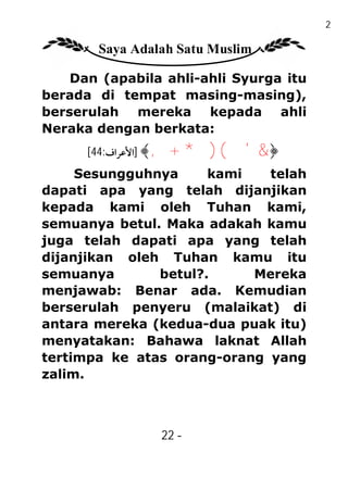22

       Saya Adalah Satu Muslim

    Dan (apabila ahli-ahli Syurga itu
berada di tempat masing-masing),
berserulah mereka kepada ahli
Neraka dengan berkata:
      [44:‫﴿& ' ( ) * + , ﴾ ]اﻷﻋﺮاف‬
     Sesungguhnya     kami   telah
dapati apa yang telah dijanjikan
kepada kami oleh Tuhan kami,
semuanya betul. Maka adakah kamu
juga telah dapati apa yang telah
dijanjikan oleh Tuhan kamu itu
semuanya       betul?.     Mereka
menjawab: Benar ada. Kemudian
berserulah penyeru (malaikat) di
antara mereka (kedua-dua puak itu)
menyatakan: Bahawa laknat Allah
tertimpa ke atas orang-orang yang
zalim.



                22 -
                 -
 