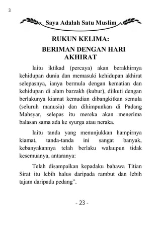 23

               Saya Adalah Satu Muslim

                 RUKUN KELIMA:
             BERIMAN DENGAN HARI
                  AKHIRAT
           Iaitu iktikad (percaya) akan berakhirnya
     kehidupan dunia dan memasuki kehidupan akhirat
     selepasnya, ianya bermula dengan kematian dan
     kehidupan di alam barzakh (kubur), diikuti dengan
     berlakunya kiamat kemudian dibangkitkan semula
     (seluruh manusia) dan dihimpunkan di Padang
     Mahsyar, selepas itu mereka akan menerima
     balasan sama ada ke syurga atau neraka.
          Iaitu tanda yang menunjukkan hampirnya
     kiamat,    tanda-tanda ini  sangat  banyak,
     kebanyakannya telah berlaku walaupun tidak
     kesemuanya, antaranya:
           Telah disampaikan kepadaku bahawa Titian
     Sirat itu lebih halus daripada rambut dan lebih
     tajam daripada pedang”.


                           - 23 -
 