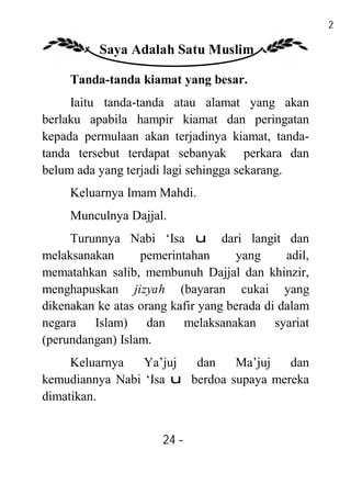 24

          Saya Adalah Satu Muslim

     Tanda-tanda kiamat yang besar.
     Iaitu tanda-tanda atau alamat yang akan
berlaku apabila hampir kiamat dan peringatan
kepada permulaan akan terjadinya kiamat, tanda-
tanda tersebut terdapat sebanyak perkara dan
belum ada yang terjadi lagi sehingga sekarang.
     Keluarnya Imam Mahdi.
     Munculnya Dajjal.
     Turunnya Nabi ‘Isa u dari langit dan
melaksanakan      pemerintahan       yang     adil,
mematahkan salib, membunuh Dajjal dan khinzir,
menghapuskan jizyah (bayaran cukai yang
dikenakan ke atas orang kafir yang berada di dalam
negara Islam) dan melaksanakan syariat
(perundangan) Islam.
     Keluarnya   Ya’juj  dan    Ma’juj   dan
kemudiannya Nabi ‘Isa u berdoa supaya mereka
dimatikan.


                       24 -
                        -
 