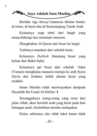 25

               Saya Adalah Satu Muslim

           Berlaku tiga khusuf (manusia ditelan bumi):
     di timur, di barat dan di Semenanjung Tanah Arab.
         Keluarnya asap tebal dari langit yang
     menyelubungi dan menutupi manusia.
          Diangkatkan Al-Quran dari bumi ke langit.
          Terbitnya matahari dari sebelah barat.
          Keluarnya Dabbah (binatang besar yang
     keluar dari Bukit Safa).
          Keluarnya api besar dari sebelah ‘Adan
     (Yaman) menghalau manusia menuju ke arah Syam
     (Syria dan Jordan), inilah alamat besar yang
     terakhir.
         Imam Muslim telah meriwayatkan daripada
     Huzaifah bin Usaid Al-Ghifari t
           Sesungguhnya orang-orang yang sesat dari
     jalan Allah, akan beroleh azab yang berat pada hari
     hitungan amal, disebabkan mereka melupakan
          Kalau sekiranya aku tidak takut kamu tidak

                            - 25 -
 