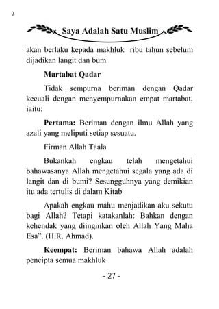 27

               Saya Adalah Satu Muslim

     akan berlaku kepada makhluk ribu tahun sebelum
     dijadikan langit dan bum
          Martabat Qadar
            Tidak sempurna beriman dengan Qadar
     kecuali dengan menyempurnakan empat martabat,
     iaitu:
           Pertama: Beriman dengan ilmu Allah yang
     azali yang meliputi setiap sesuatu.
          Firman Allah Taala
           Bukankah        engkau    telah mengetahui
     bahawasanya Allah mengetahui segala yang ada di
     langit dan di bumi? Sesungguhnya yang demikian
     itu ada tertulis di dalam Kitab
          Apakah engkau mahu menjadikan aku sekutu
     bagi Allah? Tetapi katakanlah: Bahkan dengan
     kehendak yang diinginkan oleh Allah Yang Maha
     Esa”. (H.R. Ahmad).
          Keempat: Beriman bahawa Allah adalah
     pencipta semua makhluk
                           - 27 -
 