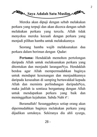 28

          Saya Adalah Satu Muslim

     Mereka akan dipuji dengan sebab melakukan
perkara yang terpuji dan akan dicerca dengan sebab
melakukan perkara yang tercela. Allah tidak
menyeksa mereka kecuali dengan perkara yang
menjadi pilihan hamba untuk melakukannya
     Seorang hamba wajib melaksanakan dua
perkara dalam beriman dengan Qadar:
      Pertama: Hendaklah memohon pertolongan
daripada Allah untuk melaksanakan perkara yang
ditentukan dan menjauhi laranganNya. Hendaklah
berdoa agar Allah mempermudahkan baginya
untuk mendapat kesenangan dan menjauhkannya
daripada kesusahan di samping bertawakkal kepada
Allah dan meminta perlindungan daripadaNya,
maka jadilah ia sentiasa bergantung dengan Allah
untuk mendapatkan perkara yang baik dan
meninggalkan kejahatan. Sabda Nabi r:
      Beramallah! Sesungguhnya setiap orang akan
dipermudahkan baginya melakukan perkara yang
dijadikan untuknya. Sekiranya dia ahli syurga,

                      28 -
                       -
 