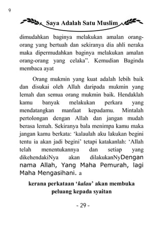 29

                Saya Adalah Satu Muslim

     dimudahkan baginya melakukan amalan orang-
     orang yang bertuah dan sekiranya dia ahli neraka
     maka dipermudahkan baginya melakukan amalan
     orang-orang yang celaka”. Kemudian Baginda
     membaca ayat
           Orang mukmin yang kuat adalah lebih baik
     dan disukai oleh Allah daripada mukmin yang
     lemah dan semua orang mukmin baik. Hendaklah
     kamu      banyak     melakukan      perkara    yang
     mendatangkan manfaat kepadamu. Mintalah
     pertolongan dengan Allah dan jangan mudah
     berasa lemah. Sekiranya bala menimpa kamu maka
     jangan kamu berkata: ‘kalaulah aku lakukan begini
     tentu ia akan jadi begini’ tetapi katakanlah: ‘Allah
     telah    menentukannya        dan     setiap   yang
     dikehendakiNya      akan      dilakukanNyDengan
     nama Allah, Yang Maha Pemurah, lagi
     Maha Mengasihani. a
        kerana perkataan ‘kalau’ akan membuka
                peluang kepada syaitan

                            - 29 -
 
