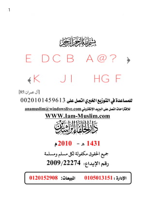 31




                            ‫ﻻ‬
                      Saya Adalah Satu Muslim




         E D C B A @ ?﴿
        ﴾ K J I H G F
      [85:‫]آل ﻋﻤﺮان‬
      0020101459613 
         anamuslim@windowslive.com
                      WWW.Iam-Muslim.com
                                    

                        2010 ‫ﻫ‬1431
                      ‫ﺴﻠﻢ و ﺴﻠﻤﺔ‬     ‫ﻴﻊ ا ﻘﻮق ﻜﻔﻮﻟﺔ‬
                   200922274

            0120152908 :0105013151       

                                    - 31 -
 