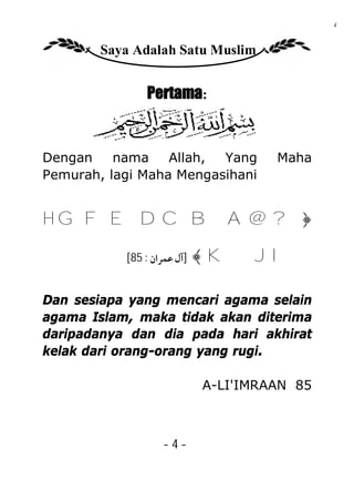 4

        Saya Adalah Satu Muslim


                Pertama:


Dengan    nama    Allah, Yang         Maha
Pemurah, lagi Maha Mengasihani


H G F E D C B A @ ?﴿

           [85 : ‫]آل ﻋﻤﺮان‬   ﴾ KJ I

Dan sesiapa yang mencari agama selain
agama Islam, maka tidak akan diterima
daripadanya dan dia pada hari akhirat
kelak dari orang-orang yang rugi.

                             A-LI'IMRAAN 85



                   -4-
 