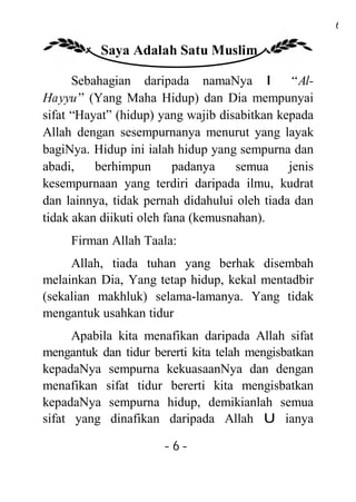 6

          Saya Adalah Satu Muslim

      Sebahagian daripada namaNya I “ Al-
Hayyu” (Yang Maha Hidup) dan Dia mempunyai
sifat “Hayat” (hidup) yang wajib disabitkan kepada
Allah dengan sesempurnanya menurut yang layak
bagiNya. Hidup ini ialah hidup yang sempurna dan
abadi,    berhimpun       padanya   semua     jenis
kesempurnaan yang terdiri daripada ilmu, kudrat
dan lainnya, tidak pernah didahului oleh tiada dan
tidak akan diikuti oleh fana (kemusnahan).
     Firman Allah Taala:
     Allah, tiada tuhan yang berhak disembah
melainkan Dia, Yang tetap hidup, kekal mentadbir
(sekalian makhluk) selama-lamanya. Yang tidak
mengantuk usahkan tidur
      Apabila kita menafikan daripada Allah sifat
mengantuk dan tidur bererti kita telah mengisbatkan
kepadaNya sempurna kekuasaanNya dan dengan
menafikan sifat tidur bererti kita mengisbatkan
kepadaNya sempurna hidup, demikianlah semua
sifat yang dinafikan daripada Allah U ianya

                      -6-
 