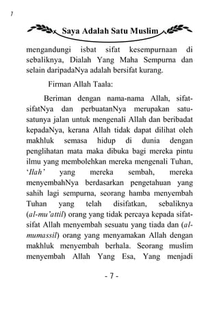 7

               Saya Adalah Satu Muslim

    mengandungi isbat sifat kesempurnaan di
    sebaliknya, Dialah Yang Maha Sempurna dan
    selain daripadaNya adalah bersifat kurang.
          Firman Allah Taala:
          Beriman dengan nama-nama Allah, sifat-
    sifatNya dan perbuatanNya merupakan satu-
    satunya jalan untuk mengenali Allah dan beribadat
    kepadaNya, kerana Allah tidak dapat dilihat oleh
    makhluk semasa hidup di dunia dengan
    penglihatan mata maka dibuka bagi mereka pintu
    ilmu yang membolehkan mereka mengenali Tuhan,
    ‘Ilah’     yang     mereka      sembah,     mereka
    menyembahNya berdasarkan pengetahuan yang
    sahih lagi sempurna, seorang hamba menyembah
    Tuhan yang telah disifatkan, sebaliknya
    (al-mu’attil) orang yang tidak percaya kepada sifat-
    sifat Allah menyembah sesuatu yang tiada dan (al-
    mumassil) orang yang menyamakan Allah dengan
    makhluk menyembah berhala. Seorang muslim
    menyembah Allah Yang Esa, Yang menjadi

                            -7-
 