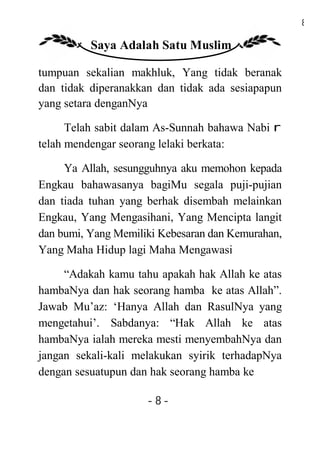 8

          Saya Adalah Satu Muslim

tumpuan sekalian makhluk, Yang tidak beranak
dan tidak diperanakkan dan tidak ada sesiapapun
yang setara denganNya

      Telah sabit dalam As-Sunnah bahawa Nabi r
telah mendengar seorang lelaki berkata:

     Ya Allah, sesungguhnya aku memohon kepada
Engkau bahawasanya bagiMu segala puji-pujian
dan tiada tuhan yang berhak disembah melainkan
Engkau, Yang Mengasihani, Yang Mencipta langit
dan bumi, Yang Memiliki Kebesaran dan Kemurahan,
Yang Maha Hidup lagi Maha Mengawasi

     “Adakah kamu tahu apakah hak Allah ke atas
hambaNya dan hak seorang hamba ke atas Allah”.
Jawab Mu’az: ‘Hanya Allah dan RasulNya yang
mengetahui’. Sabdanya: “Hak Allah ke atas
hambaNya ialah mereka mesti menyembahNya dan
jangan sekali-kali melakukan syirik terhadapNya
dengan sesuatupun dan hak seorang hamba ke

                     -8-
 