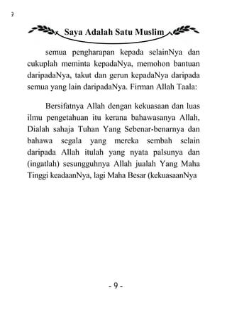 9

              Saya Adalah Satu Muslim

         semua pengharapan kepada selainNya dan
    cukuplah meminta kepadaNya, memohon bantuan
    daripadaNya, takut dan gerun kepadaNya daripada
    semua yang lain daripadaNya. Firman Allah Taala:

          Bersifatnya Allah dengan kekuasaan dan luas
    ilmu pengetahuan itu kerana bahawasanya Allah,
    Dialah sahaja Tuhan Yang Sebenar-benarnya dan
    bahawa segala yang mereka sembah selain
    daripada Allah itulah yang nyata palsunya dan
    (ingatlah) sesungguhnya Allah jualah Yang Maha
    Tinggi keadaanNya, lagi Maha Besar (kekuasaanNya




                          -9-
 