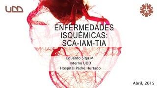 ENFERMEDADES
ISQUÉMICAS:
SCA-IAM-TIA
Eduardo Sitja M.
Interno UDD
Hospital Padre Hurtado
Abril, 2015
 