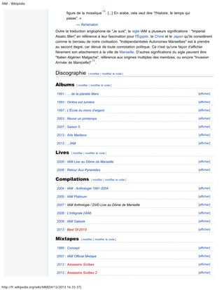 IAM - Wikipédia

figure de la mosaïque
passe”. »

14

. [...] En arabe, cela veut dire “l'histoire, le temps qui

— Akhenaton
Outre la traduction anglophone de "Je suis", le sigle IAM a plusieurs significations : "Imperial
Asiatic Men" en référence à leur fascination pour l'Égypte, la Chine et le Japon qu'ils considèrent
comme le berceau de notre civilisation. "Indépendantistes Autonomes Marseillais" est à prendre
au second degré, car dénué de toute connotation politique. Ce n'est qu'une façon d'afficher
fièrement son attachement à la ville de Marseille. D’autres significations du sigle peuvent être
"Italien Algérien Malgache", référence aux origines multiples des membres, ou encore "Invasion
15
Arrivée de Mars(eille)" .

Discographie
Albums

[ modifier | modifier le code ]

[ modifier | modifier le code ]

1991 : … de la planète Mars

[afficher]

1993 : Ombre est lumière

[afficher]

1997 : L'École du micro d'argent

[afficher]

2003 : Revoir un printemps

[afficher]

2007 : Saison 5

[afficher]

2013 : Arts Martiens

[afficher]

2013 : ...IAM

[afficher]

Lives

[ modifier | modifier le code ]

2005 : IAM Live au Dôme de Marseille

[afficher]

2008 : Retour Aux Pyramides

[afficher]

Compilations

[ modifier | modifier le code ]

2004 : IAM - Anthologie 1991-2004

[afficher]

2005 : IAM Platinum

[afficher]

2007 : IAM Anthologie / DVD Live au Dôme de Marseille

[afficher]

2008 : L'Intégrale (IAM)

[afficher]

2009 : IAM Galaxie

[afficher]

2013 : Best Of 2013

[afficher]

Mixtapes

[ modifier | modifier le code ]

1989 : Concept

[afficher]

2007 : IAM Official Mixtape

[afficher]

2012 : Assassins Scribes

[afficher]

2013 : Assassins Scribes 2

[afficher]

http://fr.wikipedia.org/wiki/IAM[04/12/2013 16:33:37]

 