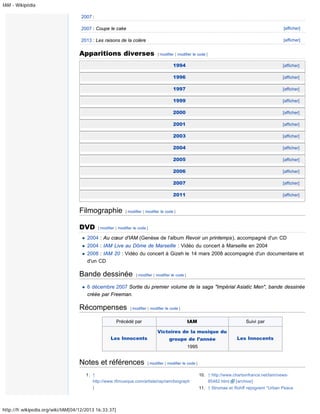 IAM - Wikipédia
2007 :
2007 : Coupe le cake

[afficher]

2013 : Les raisons de la colère

[afficher]

Apparitions diverses

[ modifier | modifier le code ]

1994
1996

[afficher]

1999

[afficher]

2000

[afficher]

2001

[afficher]

2003

[afficher]

2004

[afficher]

2005

[afficher]

2006

[afficher]

2007

[afficher]

2011

DVD

[afficher]

1997

Filmographie

[afficher]

[afficher]

[ modifier | modifier le code ]

[ modifier | modifier le code ]

2004 : Au cœur d'IAM (Genèse de l'album Revoir un printemps), accompagné d'un CD
2004 : IAM Live au Dôme de Marseille : Vidéo du concert à Marseille en 2004
2008 : IAM 20 : Vidéo du concert à Gizeh le 14 mars 2008 accompagné d'un documentaire et
d'un CD

Bande dessinée

[ modifier | modifier le code ]

6 décembre 2007 Sortie du premier volume de la saga "Impérial Asiatic Men", bande dessinée
créée par Freeman.

Récompenses

[ modifier | modifier le code ]

Précédé par

IAM

Suivi par

Victoires de la musique du
Les Innocents

groupe de l’année

Les Innocents

1995

Notes et références

[ modifier | modifier le code ]

1. ↑
http://www.rfimusique.com/artiste/rap/iam/biograph
]

http://fr.wikipedia.org/wiki/IAM[04/12/2013 16:33:37]

10. ↑ http://www.chartsinfrance.net/Iam/news85482.html
[archive]
11. ↑ Stromae et Rohff rejoignent "Urban Peace

 