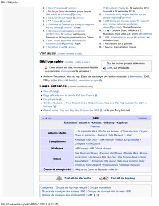 IAM - Wikipédia
2. ↑ Ròker Promocion

[archive].

3"
[archive], France 24, 12 septembre 2013
(consulté le 12 septembre 2013)

3. ↑ Prix Roger Seiller du meilleur groupe français
IAM, article de la Sacem
[archive].
4. ↑ Clip La fin de leur monde
5. ↑ a et b charts

12. ↑ L'école du micro d'argent réédition sur iam
groupe blogspot [archive]

[archive]

[archive]

6. ↑ L'interview de Freeman sur le blog du magazine
hip hop Orbeat [archive] - Orbeat
7. ↑ http://www.orbeatmagazine.com/article30733191.html [archive] IAM répond à
Freeman sur le blog du magazine hip hop Orbeat
8. ↑ IAM : nouvel album IAM Morricone pour
novembre 2012
[archive] - Rap2k
9. ↑ Site officiel d’IAM

Voir aussi

13. ↑ IAM dévoile son nouveau single "Si j'avais 20
ans", premier extrait de son Dernier
album [archive] - ChartsInFrance.net
14. ↑ (fr) Delphine Sloan, IAM de A à Z,
MusicBook, Paris, 2003, p.51 (ISBN 2843431456)
15. ↑ IAM : présentation du groupe
Actualite-fr.com

[archive], sur

16. ↑ Pas d'accent sur la pochette
17. ↑ Source : d'après l'album original.

[archive]

[ modifier | modifier le code ]

Bibliographie

[ modifier | modifier le code ]

Sur les autres projets Wikimedia :

Cette section est vide, insuffisamment détaillée
ou incomplète. Votre aide est la bienvenue !

IAM, sur Wikiquote

Anthony Pecqueux, Voix du rap: Essai de sociologie de l’action musicale, L’Harmattan, 2007,
268 p. (ISBN 978-2-296-04463-0, présentation en ligne ).

Liens externes

[ modifier | modifier le code ]

Site officiel
Page officielle sur le site de Def Jam France
Encyclopédie
Gérôme Guibert, « Tony Mitchell (ed.), Global Noise. Rap and Hip-Hop outside the USA »,
Volume !
Global Noise: Rap and Hip Hop Outside the USA

publié par Tony Mitchell

IAM

v· d · m

[masquer]

Akhenaton · Shurik'n · Kheops · Imhotep · Kephren
Freeman
Albums studio
Compilations
Mixtapes

... De la planète Mars · Ombre est lumière · L'École du micro d'argent ·
Revoir un printemps · Saison 5 · Arts Martiens · ...IAM
Anthologie 1991-2004 · IAM Platinum · Retour aux pyramides ·
L'Intégrale · IAM Galaxie
IAM Concept · IAM Official Mixtape
Red, Black and Green · Tam-tam de l'Afrique · Planète Mars · Donnemoi le micro · Je danse le Mia · Le Feu · Une Femme Seule / Remix

Maxis

Sachet Blanc · L'Empire du côté obscur · Nés sous la même étoile ·
L'École du micro d'argent · Independenza · Stratégie d'un pion

Concerts enregistrés

IAM Live au Dôme de Marseille · IAM 20

Portail de Marseille

Portail du hip-hop

Catégories : Groupe de hip-hop français Groupe marseillais
Groupe de musique des années 1980 Groupe de musique des années 1990
Groupe de musique des années 2000 IAM | [+]
http://fr.wikipedia.org/wiki/IAM[04/12/2013 16:33:37]

 