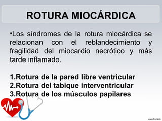 ROTURA MIOCÁRDICA
•Los síndromes de la rotura miocárdica se
relacionan con el reblandecimiento y
fragilidad del miocardio necrótico y más
tarde inflamado.
1.Rotura de la pared libre ventricular
2.Rotura del tabique interventricular
3.Rotura de los músculos papilares
 
