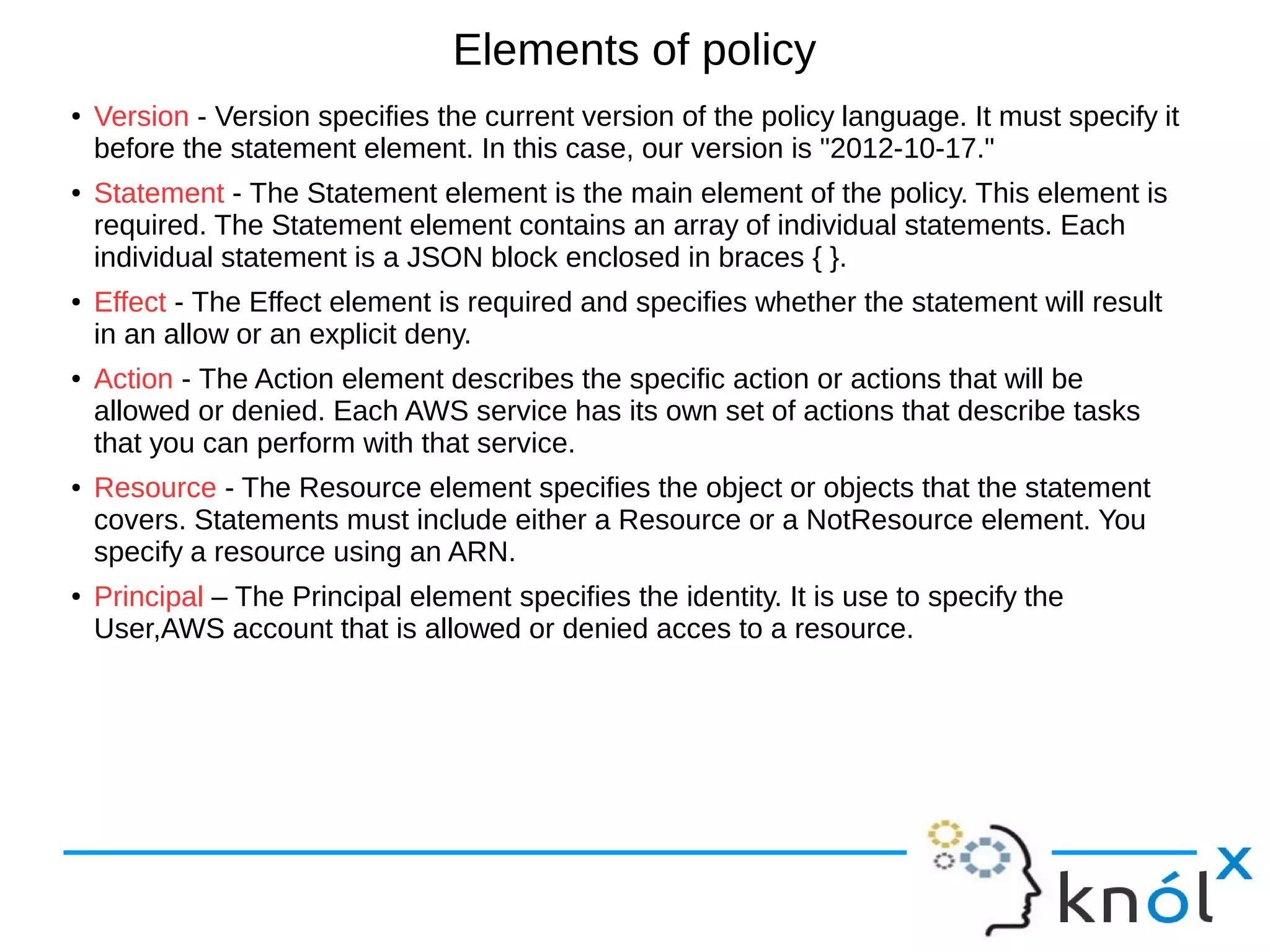 Elements of policy
● Version - Version specifies the current version of the policy language. It must specify it
before the statement element. In this case, our version is "2012-10-17."
● Statement - The Statement element is the main element of the policy. This element is
required. The Statement element contains an array of individual statements. Each
individual statement is a JSON block enclosed in braces { }.
● Effect - The Effect element is required and specifies whether the statement will result
in an allow or an explicit deny.
● Action - The Action element describes the specific action or actions that will be
allowed or denied. Each AWS service has its own set of actions that describe tasks
that you can perform with that service.
● Resource - The Resource element specifies the object or objects that the statement
covers. Statements must include either a Resource or a NotResource element. You
specify a resource using an ARN.
● Principal – The Principal element specifies the identity. It is use to specify the
User,AWS account that is allowed or denied acces to a resource.
 