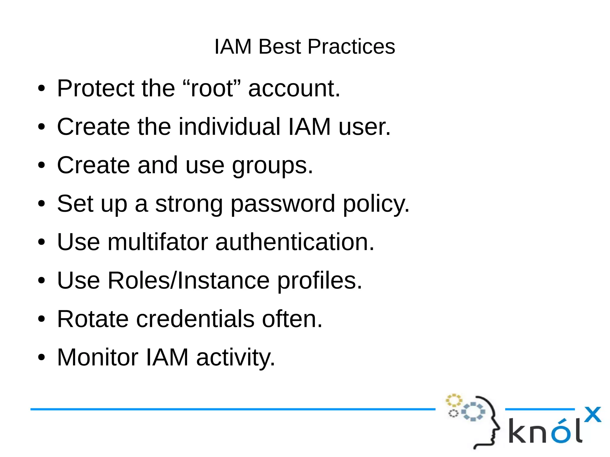 IAM Best Practices
● Protect the “root” account.
● Create the individual IAM user.
● Create and use groups.
● Set up a strong password policy.
● Use multifator authentication.
● Use Roles/Instance profiles.
● Rotate credentials often.
● Monitor IAM activity.
 