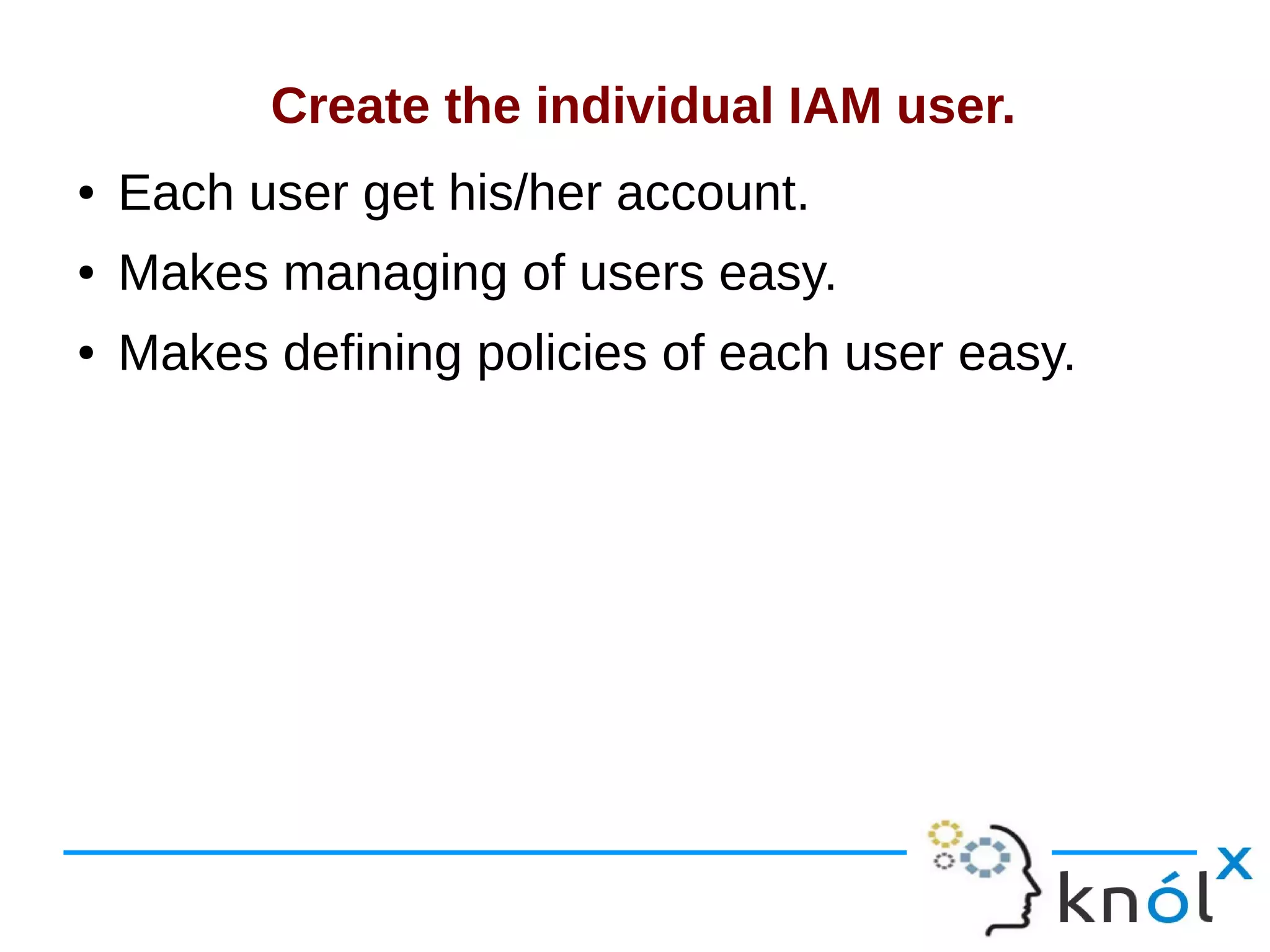 Create the individual IAM user.
● Each user get his/her account.
● Makes managing of users easy.
● Makes defining policies of each user easy.
 