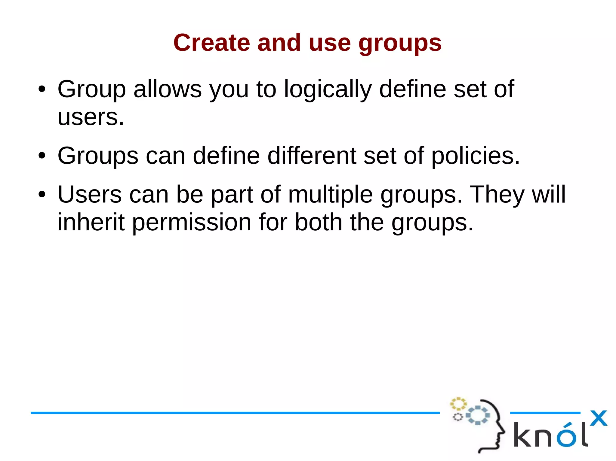 Create and use groups
● Group allows you to logically define set of
users.
● Groups can define different set of policies.
● Users can be part of multiple groups. They will
inherit permission for both the groups.
 
