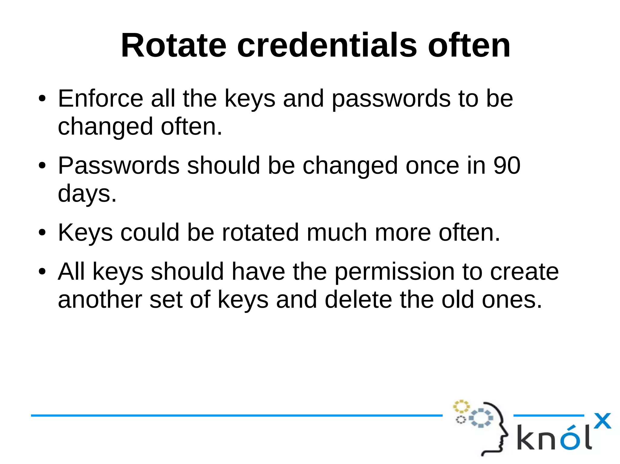 Rotate credentials often
● Enforce all the keys and passwords to be
changed often.
● Passwords should be changed once in 90
days.
● Keys could be rotated much more often.
● All keys should have the permission to create
another set of keys and delete the old ones.
 