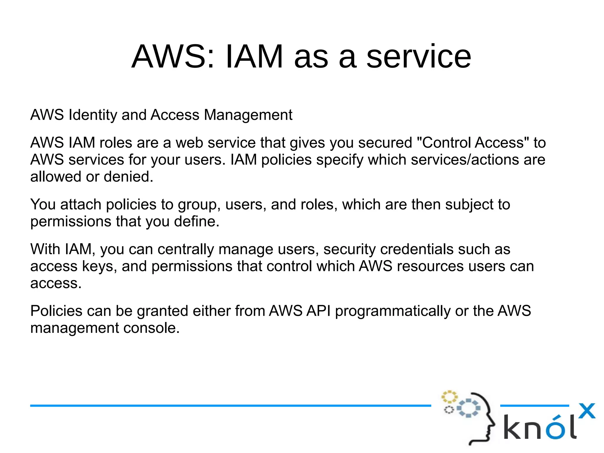 AWS: IAM as a service
AWS Identity and Access Management
AWS IAM roles are a web service that gives you secured "Control Access" to
AWS services for your users. IAM policies specify which services/actions are
allowed or denied.
You attach policies to group, users, and roles, which are then subject to
permissions that you define.
With IAM, you can centrally manage users, security credentials such as
access keys, and permissions that control which AWS resources users can
access.
Policies can be granted either from AWS API programmatically or the AWS
management console.
 