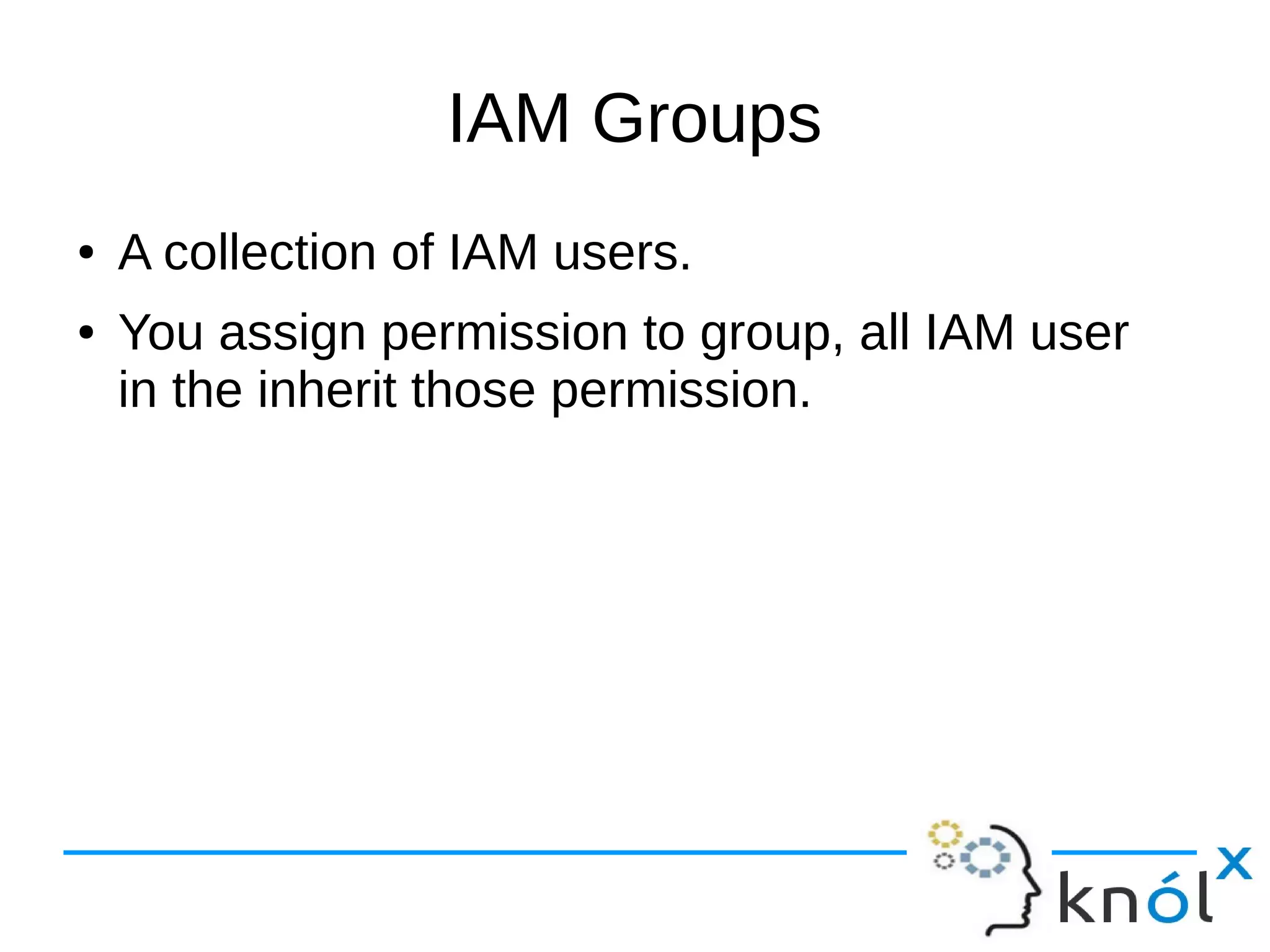 IAM Groups
● A collection of IAM users.
● You assign permission to group, all IAM user
in the inherit those permission.
 