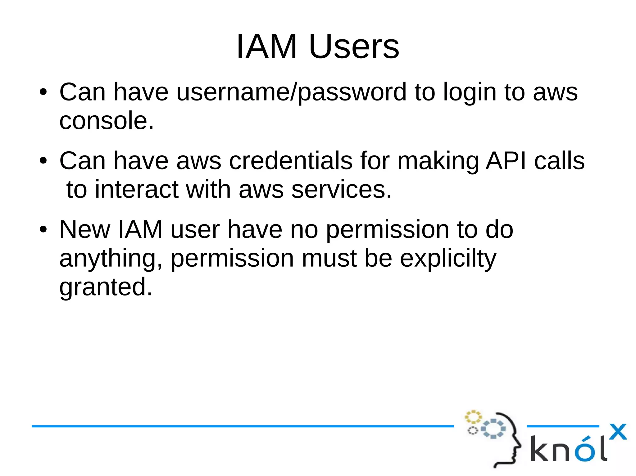 IAM Users
● Can have username/password to login to aws
console.
● Can have aws credentials for making API calls
to interact with aws services.
● New IAM user have no permission to do
anything, permission must be explicilty
granted.
 