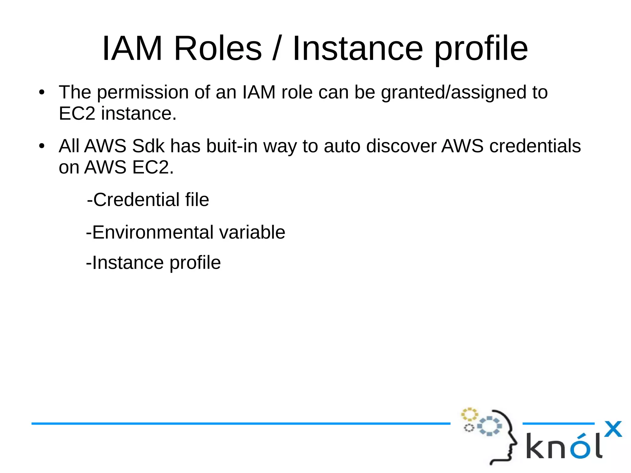 IAM Roles / Instance profile
● The permission of an IAM role can be granted/assigned to
EC2 instance.
● All AWS Sdk has buit-in way to auto discover AWS credentials
on AWS EC2.
-Credential file
-Environmental variable
-Instance profile
 