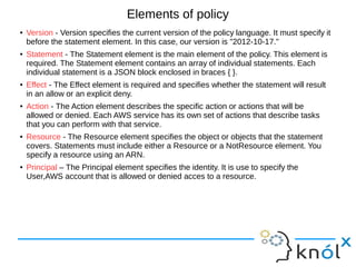 Elements of policy
● Version - Version specifies the current version of the policy language. It must specify it
before the statement element. In this case, our version is "2012-10-17."
● Statement - The Statement element is the main element of the policy. This element is
required. The Statement element contains an array of individual statements. Each
individual statement is a JSON block enclosed in braces { }.
● Effect - The Effect element is required and specifies whether the statement will result
in an allow or an explicit deny.
● Action - The Action element describes the specific action or actions that will be
allowed or denied. Each AWS service has its own set of actions that describe tasks
that you can perform with that service.
● Resource - The Resource element specifies the object or objects that the statement
covers. Statements must include either a Resource or a NotResource element. You
specify a resource using an ARN.
● Principal – The Principal element specifies the identity. It is use to specify the
User,AWS account that is allowed or denied acces to a resource.
 
