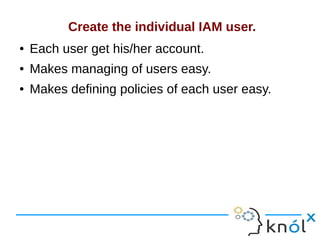 Create the individual IAM user.
● Each user get his/her account.
● Makes managing of users easy.
● Makes defining policies of each user easy.
 