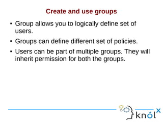 Create and use groups
● Group allows you to logically define set of
users.
● Groups can define different set of policies.
● Users can be part of multiple groups. They will
inherit permission for both the groups.
 