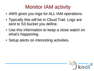 Monitor IAM activity
● AWS gives you logs for ALL IAM operations.
● Typically this will be in Cloud Trail. Logs are
sent to S3 bucket you define.
● Use this information to keep a close watch on
what's happening.
● Setup alerts on interesting activities.
 