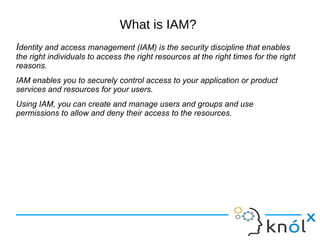 What is IAM?
Identity and access management (IAM) is the security discipline that enables
the right individuals to access the right resources at the right times for the right
reasons.
IAM enables you to securely control access to your application or product
services and resources for your users.
Using IAM, you can create and manage users and groups and use
permissions to allow and deny their access to the resources.
 